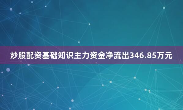 炒股配资基础知识主力资金净流出346.85万元