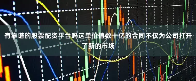 有靠谱的股票配资平台吗这单价值数十亿的合同不仅为公司打开了新的市场