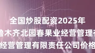 全国炒股配资2025年7月9日乌鲁木齐北园春果业经营管理有限责任公司价格行情