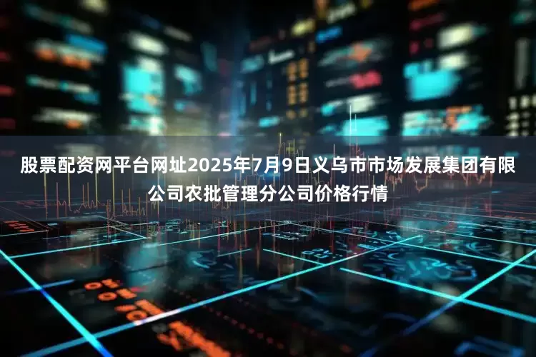 股票配资网平台网址2025年7月9日义乌市市场发展集团有限公司农批管理分公司价格行情