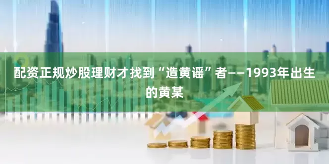配资正规炒股理财才找到“造黄谣”者——1993年出生的黄某