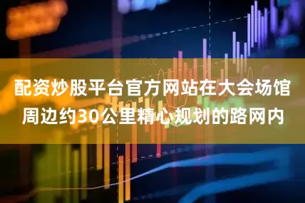 配资炒股平台官方网站在大会场馆周边约30公里精心规划的路网内