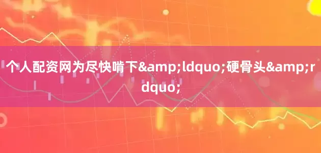 个人配资网为尽快啃下&ldquo;硬骨头&rdquo;