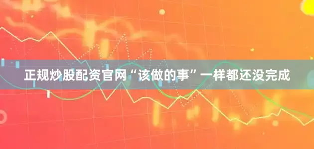 正规炒股配资官网“该做的事”一样都还没完成