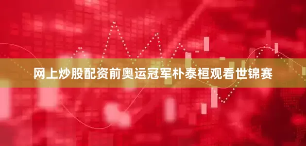 网上炒股配资前奥运冠军朴泰桓观看世锦赛