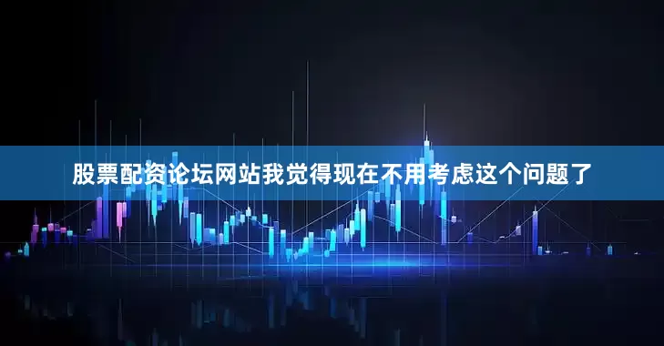 股票配资论坛网站我觉得现在不用考虑这个问题了